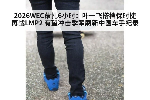 2026WEC蒙扎6小时：叶一飞搭档保时捷再战LMP2 有望冲击季军刷新中国车手纪录